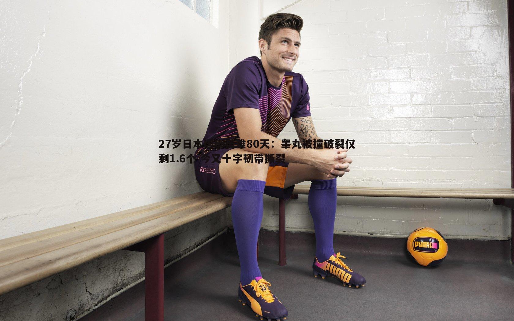 完美体育-27岁日本国脚苦难80天：睾丸被撞破裂仅剩1.6个 今又十字韧带撕裂